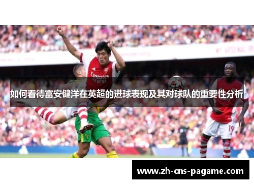 如何看待富安健洋在英超的进球表现及其对球队的重要性分析