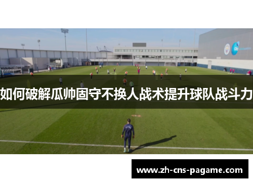 如何破解瓜帅固守不换人战术提升球队战斗力