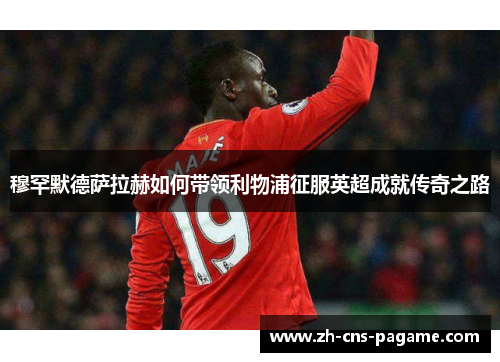 穆罕默德萨拉赫如何带领利物浦征服英超成就传奇之路
