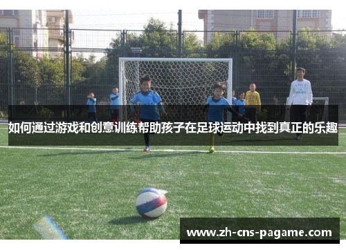 如何通过游戏和创意训练帮助孩子在足球运动中找到真正的乐趣