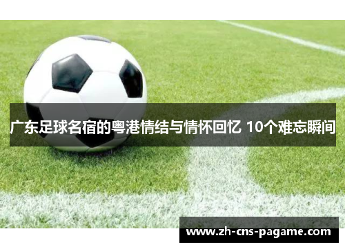 广东足球名宿的粤港情结与情怀回忆 10个难忘瞬间