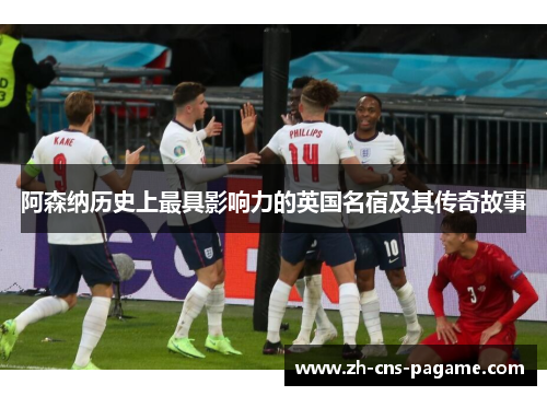 阿森纳历史上最具影响力的英国名宿及其传奇故事 阿森纳历史上最具影响力的英国名宿及其传奇故事