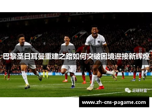 巴黎圣日耳曼重建之路如何突破困境迎接新辉煌