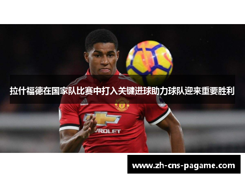 拉什福德在国家队比赛中打入关键进球助力球队迎来重要胜利 拉什福德在国家队比赛中打入关键进球助力球队迎来重要胜利
