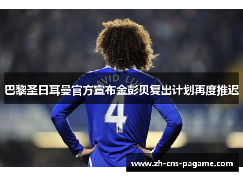 巴黎圣日耳曼官方宣布金彭贝复出计划再度推迟 巴黎圣日耳曼官方宣布金彭贝复出计划再度推迟