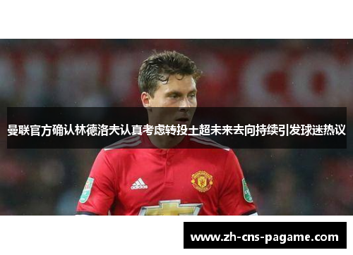 曼联官方确认林德洛夫认真考虑转投土超未来去向持续引发球迷热议