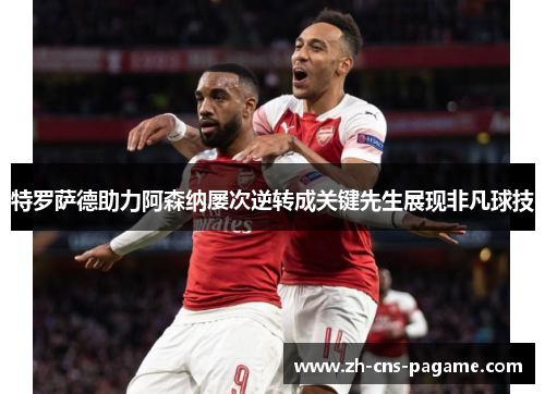 特罗萨德助力阿森纳屡次逆转成关键先生展现非凡球技